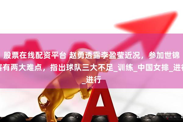 股票在线配资平台 赵勇透露李盈莹近况，参加世锦赛有两大难点，指出球队三大不足_训练_中国女排_进行
