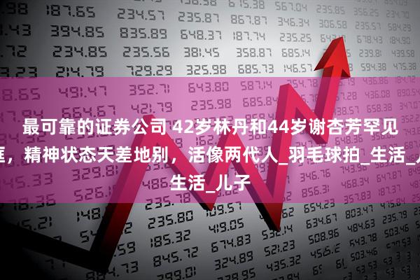 最可靠的证券公司 42岁林丹和44岁谢杏芳罕见同框，精神状态天差地别，活像两代人_羽毛球拍_生活_儿子