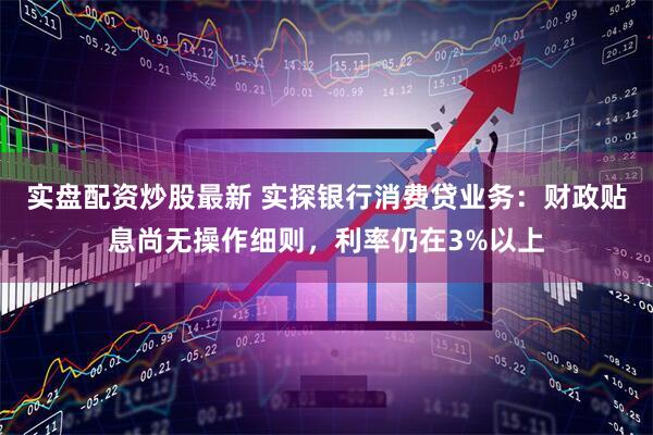 实盘配资炒股最新 实探银行消费贷业务：财政贴息尚无操作细则，利率仍在3%以上