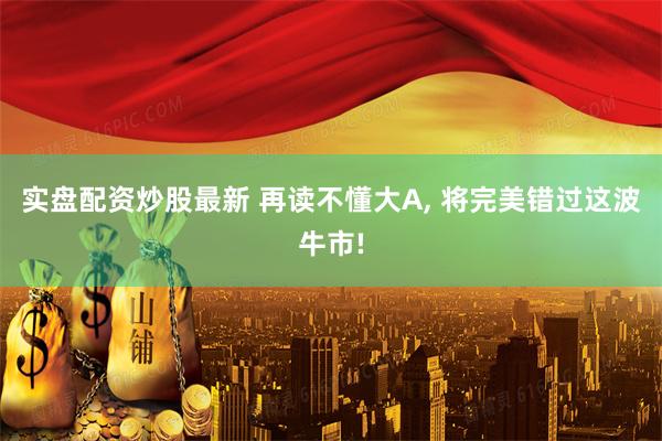 实盘配资炒股最新 再读不懂大A, 将完美错过这波牛市!