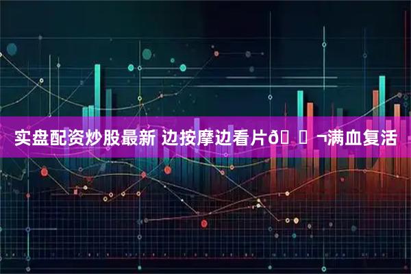 实盘配资炒股最新 边按摩边看片🎬满血复活