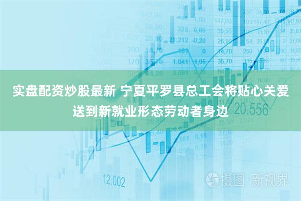 实盘配资炒股最新 宁夏平罗县总工会将贴心关爱送到新就业形态劳动者身边