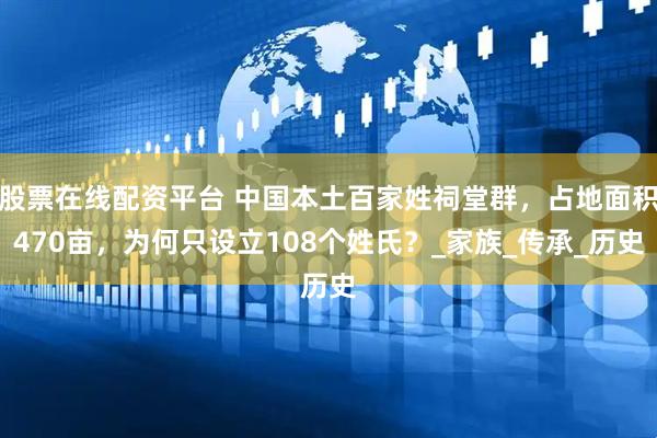 股票在线配资平台 中国本土百家姓祠堂群，占地面积470亩，为何只设立108个姓氏？_家族_传承_历史