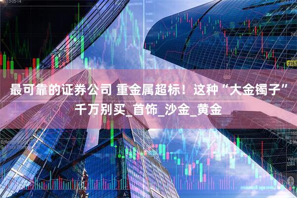 最可靠的证券公司 重金属超标！这种“大金镯子”千万别买_首饰_沙金_黄金