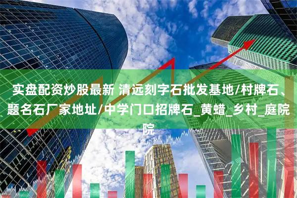 实盘配资炒股最新 清远刻字石批发基地/村牌石、题名石厂家地址/中学门口招牌石_黄蜡_乡村_庭院