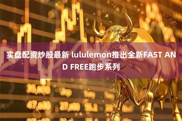 实盘配资炒股最新 lululemon推出全新FAST AND FREE跑步系列