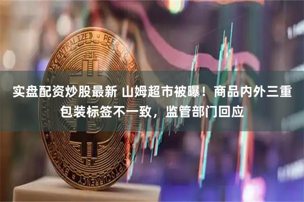 实盘配资炒股最新 山姆超市被曝！商品内外三重包装标签不一致，监管部门回应