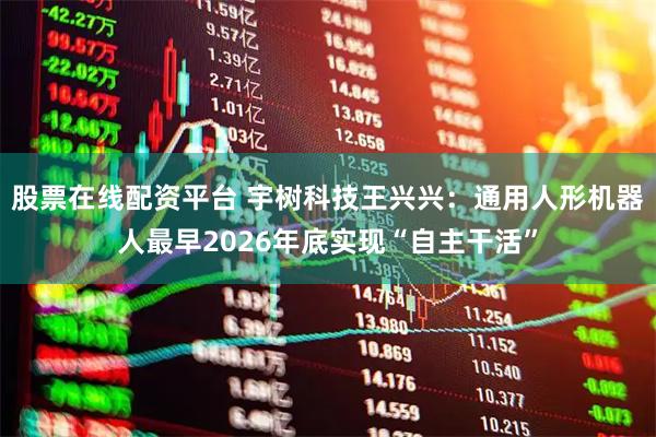 股票在线配资平台 宇树科技王兴兴：通用人形机器人最早2026年底实现“自主干活”