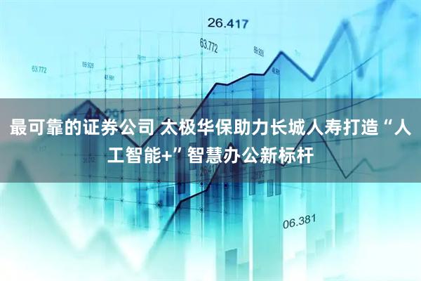 最可靠的证券公司 太极华保助力长城人寿打造“人工智能+”智慧办公新标杆