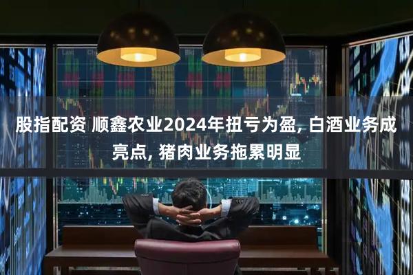 股指配资 顺鑫农业2024年扭亏为盈, 白酒业务成亮点, 猪肉业务拖累明显