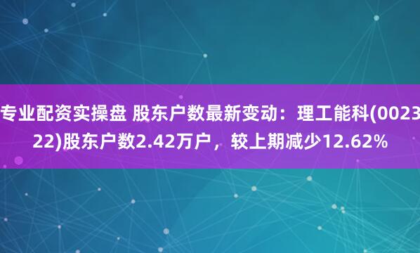 专业配资实操盘 股东户数最新变动：理工能科(002322)股东户数2.42万户，较上期减少12.62%