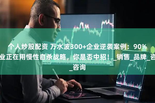 个人炒股配资 万水波300+企业逆袭案例：90%企业正在用慢性自杀战略，你是否中招！_销售_品牌_咨询