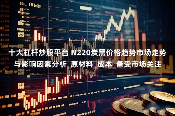 十大杠杆炒股平台 N220炭黑价格趋势市场走势与影响因素分析_原材料_成本_备受市场关注