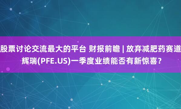 股票讨论交流最大的平台 财报前瞻 | 放弃减肥药赛道 辉瑞(PFE.US)一季度业绩能否有新惊喜？