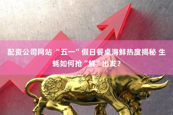 配资公司网站 “五一”假日餐桌海鲜热度揭秘 生蚝如何抢“鲜”出发？