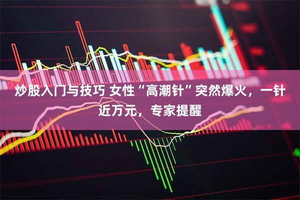 炒股入门与技巧 女性“高潮针”突然爆火，一针近万元，专家提醒