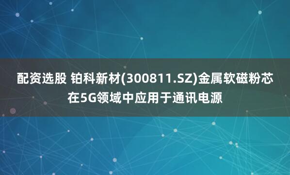 配资选股 铂科新材(300811.SZ)金属软磁粉芯在5G领域中应用于通讯电源