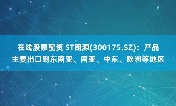 在线股票配资 ST朗源(300175.SZ)：产品主要出口到东南亚、南亚、中东、欧洲等地区