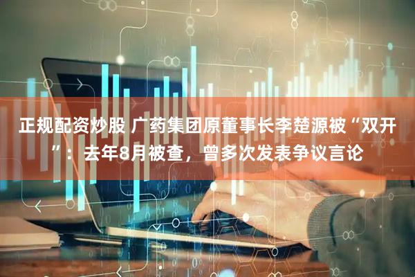 正规配资炒股 广药集团原董事长李楚源被“双开”：去年8月被查，曾多次发表争议言论