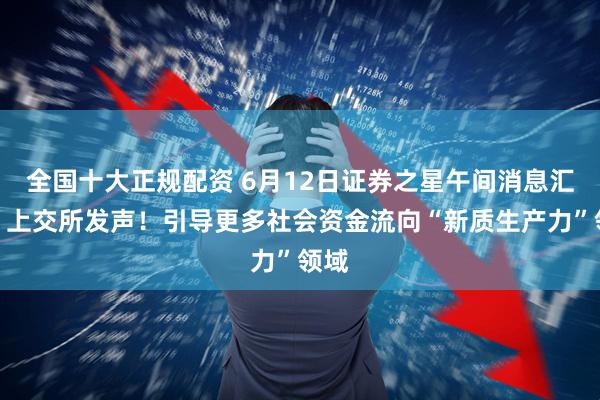 全国十大正规配资 6月12日证券之星午间消息汇总：上交所发声！引导更多社会资金流向“新质生产力”领域
