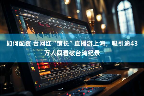 如何配资 台网红“馆长”直播游上海，吸引逾43万人同看破台湾纪录