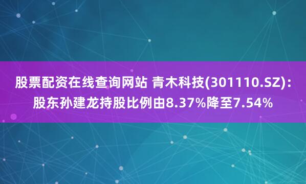 股票配资在线查询网站 青木科技(301110.SZ)：股东孙建龙持股比例由8.37%降至7.54%