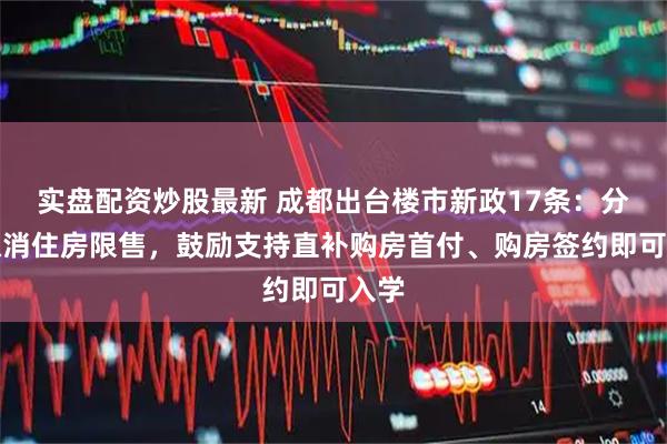 实盘配资炒股最新 成都出台楼市新政17条：分批取消住房限售，鼓励支持直补购房首付、购房签约即可入学