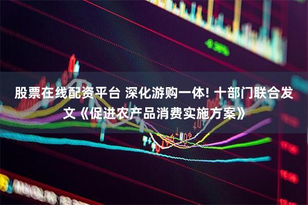 股票在线配资平台 深化游购一体! 十部门联合发文《促进农产品消费实施方案》