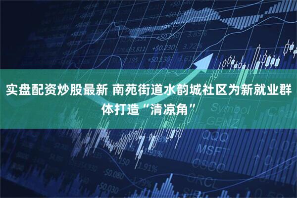 实盘配资炒股最新 南苑街道水韵城社区为新就业群体打造“清凉角”