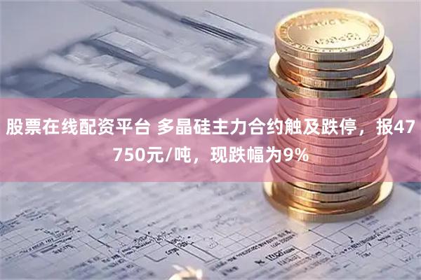 股票在线配资平台 多晶硅主力合约触及跌停，报47750元/吨，现跌幅为9%