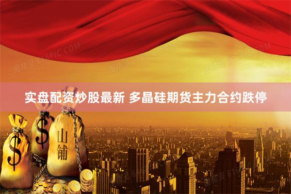 实盘配资炒股最新 多晶硅期货主力合约跌停