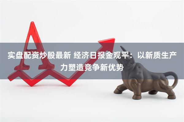 实盘配资炒股最新 经济日报金观平：以新质生产力塑造竞争新优势
