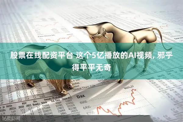 股票在线配资平台 这个5亿播放的AI视频, 邪乎得平平无奇