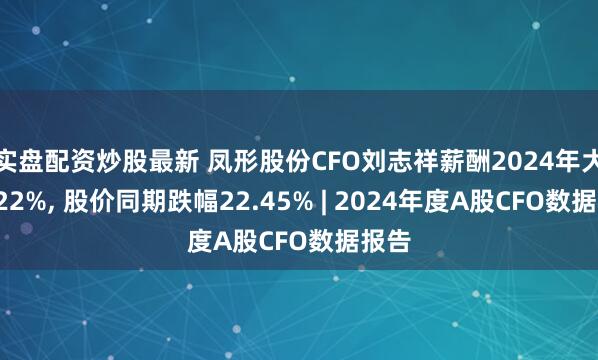 实盘配资炒股最新 凤形股份CFO刘志祥薪酬2024年大涨122%, 股价同期跌幅22.45% | 2024年度A股CFO数据报告
