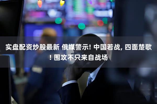实盘配资炒股最新 俄媒警示! 中国若战, 四面楚歌! 围攻不只来自战场