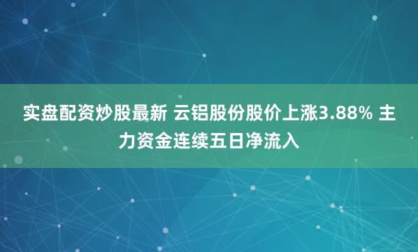 实盘配资炒股最新 云铝股份股价上涨3.88% 主力资金连续五日净流入