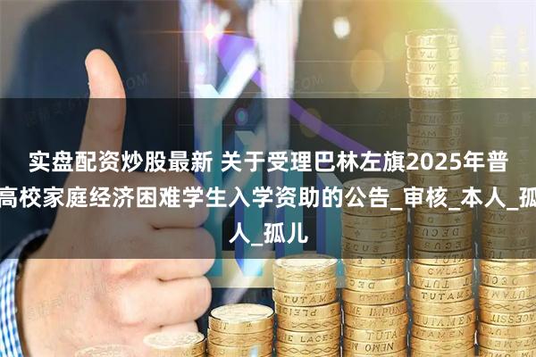 实盘配资炒股最新 关于受理巴林左旗2025年普通高校家庭经济困难学生入学资助的公告_审核_本人_孤儿