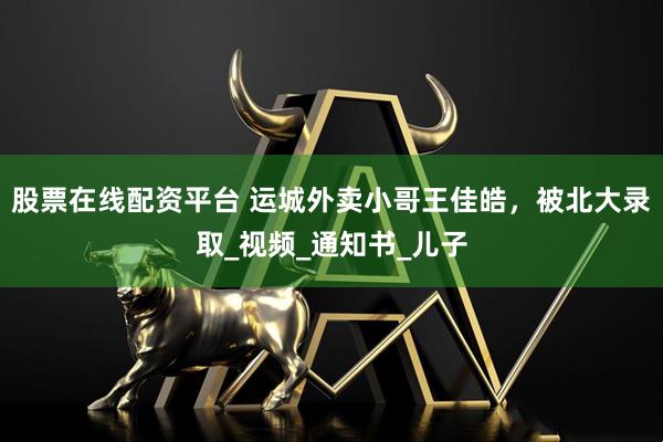 股票在线配资平台 运城外卖小哥王佳皓，被北大录取_视频_通知书_儿子
