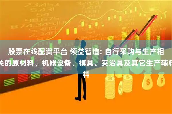 股票在线配资平台 领益智造: 自行采购与生产相关的原材料、机器设备、模具、夹治具及其它生产辅料