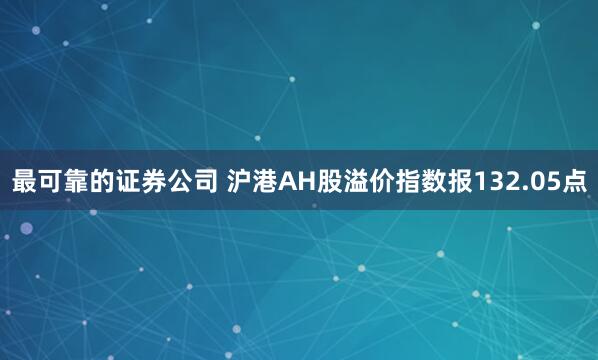 最可靠的证券公司 沪港AH股溢价指数报132.05点