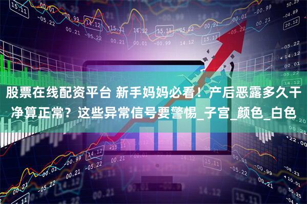 股票在线配资平台 新手妈妈必看！产后恶露多久干净算正常？这些异常信号要警惕_子宫_颜色_白色