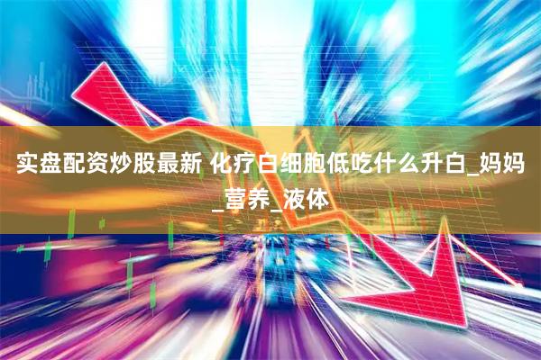 实盘配资炒股最新 化疗白细胞低吃什么升白_妈妈_营养_液体