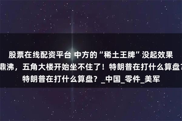 股票在线配资平台 中方的“稀土王牌”没起效果？波音工厂内人声鼎沸，五角大楼开始坐不住了！特朗普在打什么算盘？_中国_零件_美军