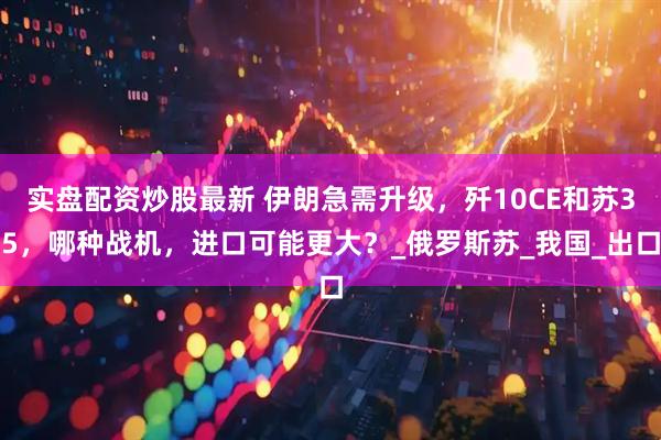 实盘配资炒股最新 伊朗急需升级，歼10CE和苏35，哪种战机，进口可能更大？_俄罗斯苏_我国_出口