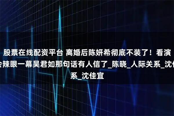 股票在线配资平台 离婚后陈妍希彻底不装了！看演唱会辣眼一幕吴君如那句话有人信了_陈晓_人际关系_沈佳宜