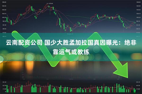 云南配资公司 国少大胜孟加拉国真因曝光：绝非靠运气或教练
