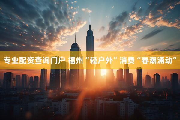 专业配资查询门户 福州“轻户外”消费“春潮涌动”