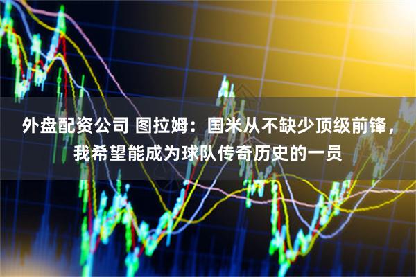 外盘配资公司 图拉姆：国米从不缺少顶级前锋，我希望能成为球队传奇历史的一员