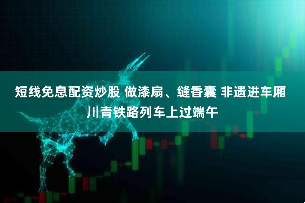 短线免息配资炒股 做漆扇、缝香囊 非遗进车厢 川青铁路列车上过端午