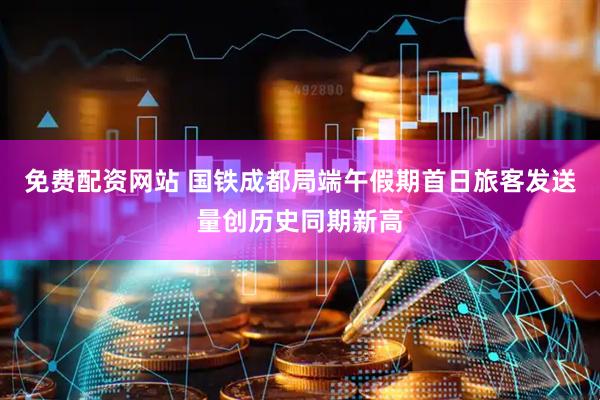 免费配资网站 国铁成都局端午假期首日旅客发送量创历史同期新高
